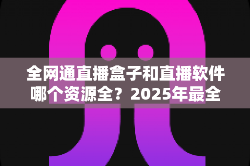 全网通直播盒子和直播软件哪个资源全?2025年最全对比选购指南帮你一次看懂 全网通直播盒子和直播软件哪个资源全?2025年最全对比选购指南帮你一次看懂