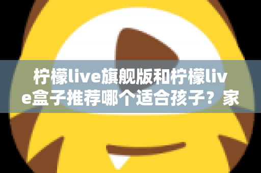 柠檬live旗舰版和柠檬live盒子推荐哪个适合孩子？家长必读的选购对比与安全使用指南