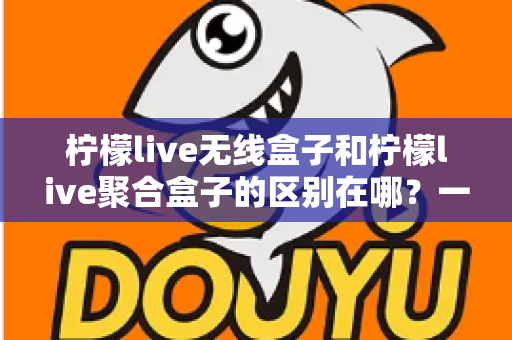 柠檬live无线盒子和柠檬live聚合盒子的区别在哪?一文读懂两者差异、功能对比与选购建议 柠檬live无线盒子和柠檬live聚合盒子的区别在哪?一文读懂两者差异、功能对比与选购建议