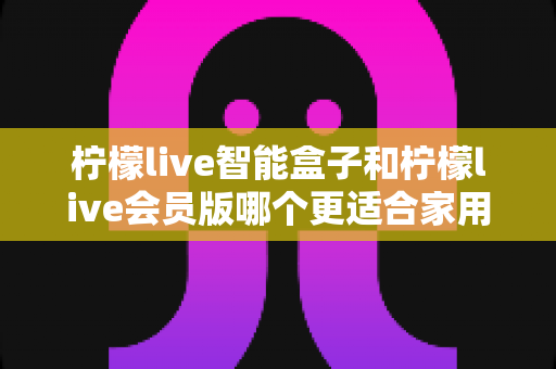 柠檬live智能盒子和柠檬live会员版哪个更适合家用?——家庭观影方案全面对比与选购指南 柠檬live智能盒子和柠檬live会员版哪个更适合家用?——家庭观影方案全面对比与选购指南