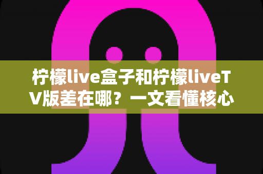 柠檬live盒子和柠檬liveTV版差在哪？一文看懂核心区别与选购指南
