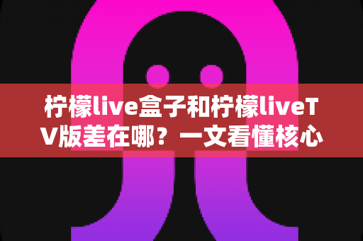 柠檬live盒子和柠檬liveTV版差在哪？一文看懂核心区别与选购指南