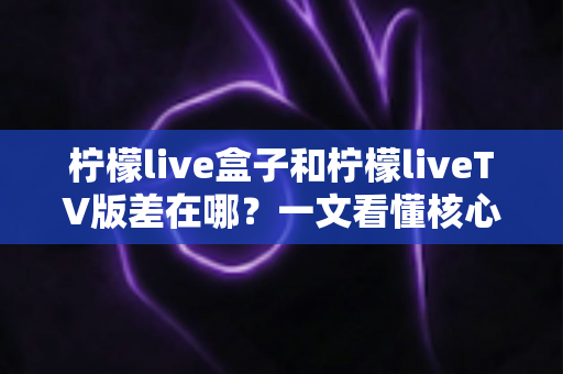 柠檬live盒子和柠檬liveTV版差在哪？一文看懂核心区别与选购指南