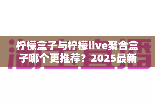 柠檬盒子与柠檬live聚合盒子哪个更推荐?2025最新深度对比评测与选购指南 柠檬盒子与柠檬live聚合盒子哪个更推荐?2025最新深度对比评测与选购指南
