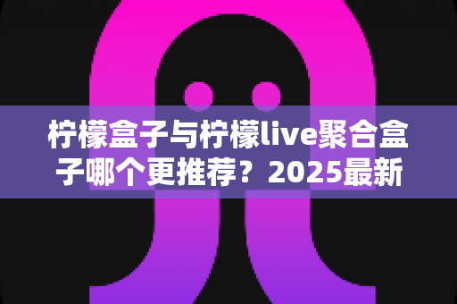 柠檬盒子与柠檬live聚合盒子哪个更推荐？2025最新深度对比评测与选购指南