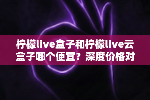 柠檬live盒子和柠檬live云盒子哪个便宜?深度价格对比与选购全攻略 柠檬live盒子和柠檬live云盒子哪个便宜?深度价格对比与选购全攻略