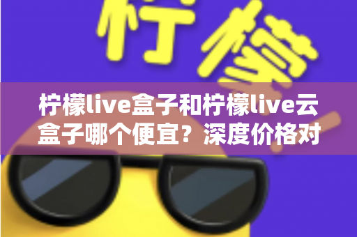 柠檬live盒子和柠檬live云盒子哪个便宜?深度价格对比与选购全攻略 柠檬live盒子和柠檬live云盒子哪个便宜?深度价格对比与选购全攻略