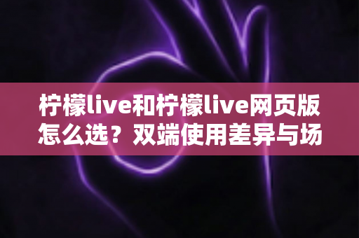 柠檬live和柠檬live网页版怎么选?双端使用差异与场景化选择指南 柠檬live和柠檬live网页版怎么选?双端使用差异与场景化选择指南