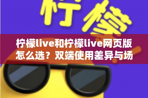 柠檬live和柠檬live网页版怎么选?双端使用差异与场景化选择指南 柠檬live和柠檬live网页版怎么选?双端使用差异与场景化选择指南