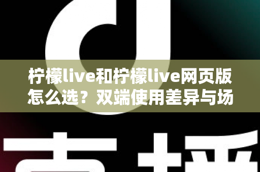 柠檬live和柠檬live网页版怎么选?双端使用差异与场景化选择指南 柠檬live和柠檬live网页版怎么选?双端使用差异与场景化选择指南