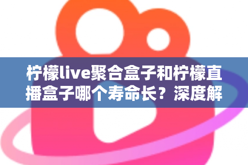 柠檬live聚合盒子和柠檬直播盒子哪个寿命长？深度解析使用寿命差异与实用保养指南
