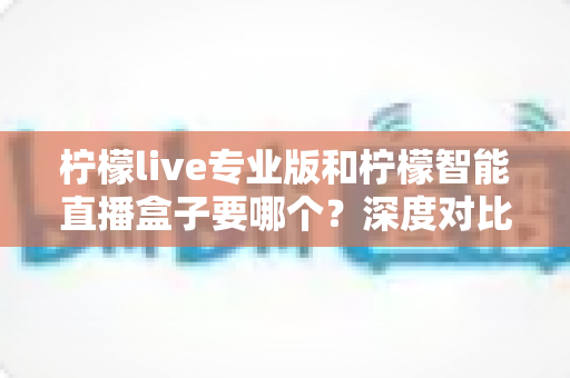 柠檬live专业版和柠檬智能直播盒子要哪个？深度对比分析助你选对直播装备