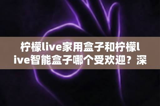 柠檬live家用盒子和柠檬live智能盒子哪个受欢迎？深度对比解析，帮你轻松选对家庭娱乐好帮手