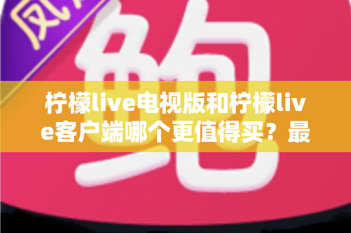 柠檬live电视版和柠檬live客户端哪个更值得买？最全对比与选购指南