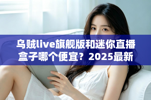 乌贼live旗舰版和迷你直播盒子哪个便宜？2025最新价格对比与高性价比选购攻略