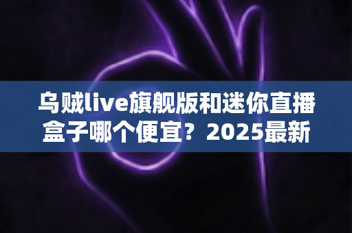 乌贼live旗舰版和迷你直播盒子哪个便宜？2025最新价格对比与高性价比选购攻略