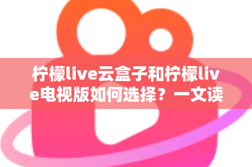 柠檬live云盒子和柠檬live电视版如何选择?一文读懂两者差异与选购技巧 柠檬live云盒子和柠檬live电视版如何选择?一文读懂两者差异与选购技巧