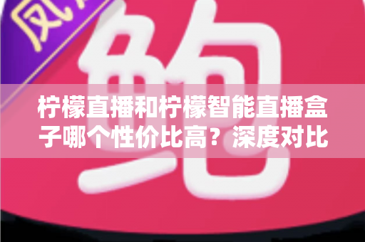 柠檬直播和柠檬智能直播盒子哪个性价比高?深度对比评测与选购全指南 柠檬直播和柠檬智能直播盒子哪个性价比高?深度对比评测与选购全指南