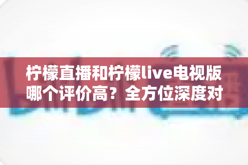 柠檬直播和柠檬live电视版哪个评价高?全方位深度对比评测,帮你找到更值得下载的那一款 柠檬直播和柠檬live电视版哪个评价高?全方位深度对比评测,帮你找到更值得下载的那一款