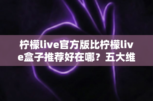 柠檬live官方版比柠檬live盒子推荐好在哪?五大维度深度对比,看完再下载不踩坑 柠檬live官方版比柠檬live盒子推荐好在哪?五大维度深度对比,看完再下载不踩坑