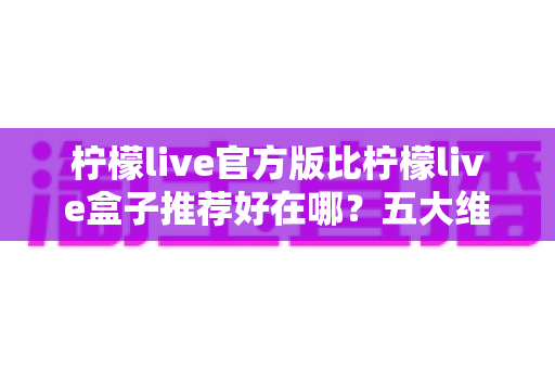 柠檬live官方版比柠檬live盒子推荐好在哪?五大维度深度对比,看完再下载不踩坑 柠檬live官方版比柠檬live盒子推荐好在哪?五大维度深度对比,看完再下载不踩坑
