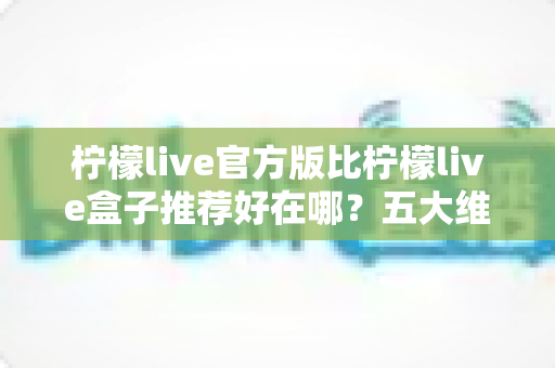 柠檬live官方版比柠檬live盒子推荐好在哪?五大维度深度对比,看完再下载不踩坑 柠檬live官方版比柠檬live盒子推荐好在哪?五大维度深度对比,看完再下载不踩坑