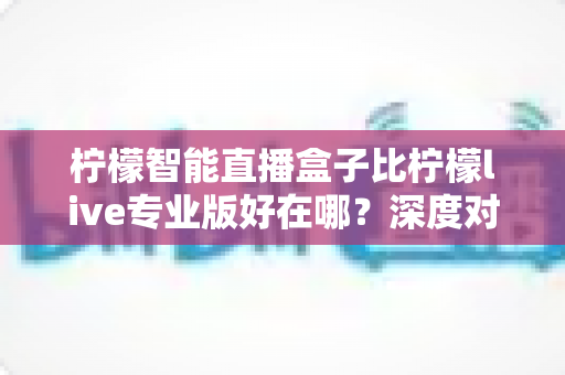柠檬智能直播盒子比柠檬live专业版好在哪？深度对比解析，帮你选对直播利器