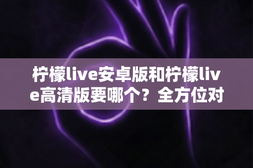 柠檬live安卓版和柠檬live高清版要哪个？全方位对比分析助你选对版本，畅享极致直播体验