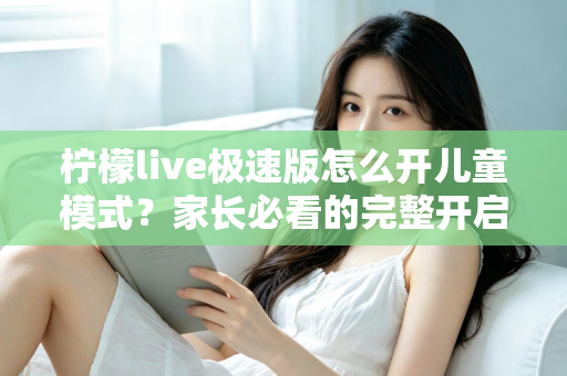 柠檬live极速版怎么开儿童模式？家长必看的完整开启教程与防沉迷使用指南