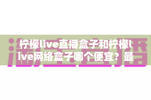 柠檬live直播盒子和柠檬live网络盒子哪个便宜？最新价格对比与高性价比选购全攻略