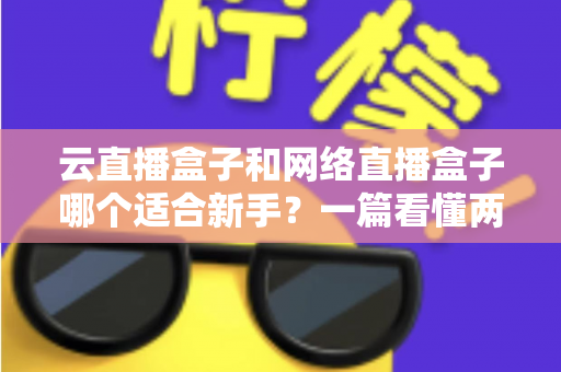 云直播盒子和网络直播盒子哪个适合新手？一篇看懂两种直播设备的核心区别与选购指南