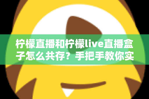 柠檬直播和柠檬live直播盒子怎么共存？手把手教你实现双应用和平共处的完整教程