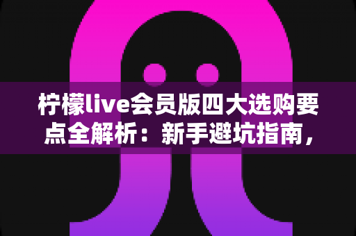 柠檬live会员版四大选购要点全解析:新手避坑指南,助你聪明开通不花冤枉钱 柠檬live会员版四大选购要点全解析:新手避坑指南,助你聪明开通不花冤枉钱