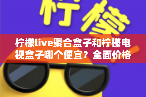 柠檬live聚合盒子和柠檬电视盒子哪个便宜？全面价格对比与高性价比选购指南
