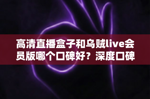 高清直播盒子和乌贼live会员版哪个口碑好？深度口碑对比与实用选购指南全解析
