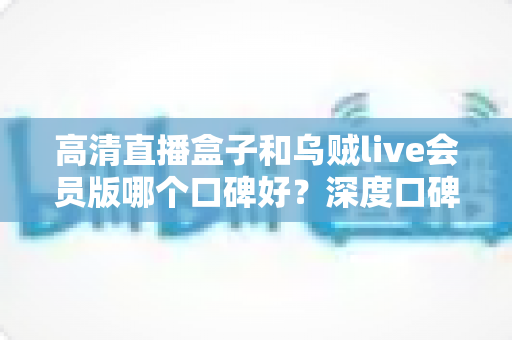 高清直播盒子和乌贼live会员版哪个口碑好？深度口碑对比与实用选购指南全解析