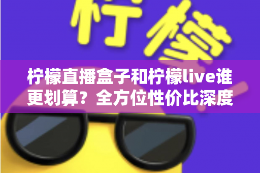 柠檬直播盒子和柠檬live谁更划算?全方位性价比深度对比与实用选购指南 柠檬直播盒子和柠檬live谁更划算?全方位性价比深度对比与实用选购指南