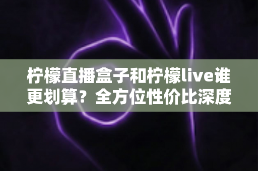 柠檬直播盒子和柠檬live谁更划算?全方位性价比深度对比与实用选购指南 柠檬直播盒子和柠檬live谁更划算?全方位性价比深度对比与实用选购指南