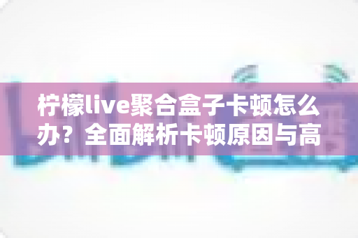 柠檬live聚合盒子卡顿怎么办?全面解析卡顿原因与高效解决方案 柠檬live聚合盒子卡顿怎么办?全面解析卡顿原因与高效解决方案