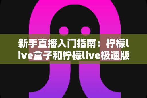 新手直播入门指南:柠檬live盒子和柠檬live极速版哪个适合新手?深度对比解析助你轻松选择 新手直播入门指南:柠檬live盒子和柠檬live极速版哪个适合新手?深度对比解析助你轻松选择