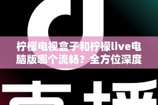 柠檬电视盒子和柠檬live电脑版哪个流畅？全方位深度对比解析，帮你找到最适合自己的观影方案