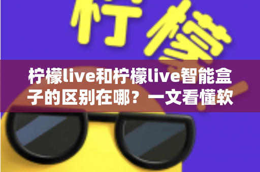 柠檬live和柠檬live智能盒子的区别在哪？一文看懂软件应用与硬件设备的全面差异