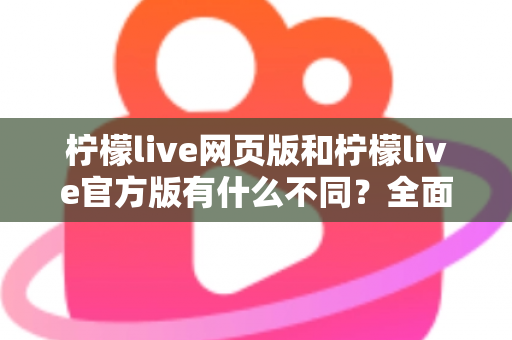 柠檬live网页版和柠檬live官方版有什么不同？全面对比两大版本差异，帮你选出最适合的使用方式
