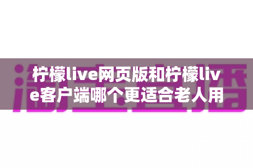 柠檬live网页版和柠檬live客户端哪个更适合老人用?全面解析助您做出正确选择 柠檬live网页版和柠檬live客户端哪个更适合老人用?全面解析助您做出正确选择
