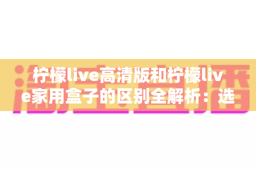 柠檬live高清版和柠檬live家用盒子的区别全解析:选对产品让家庭观影体验翻倍 柠檬live高清版和柠檬live家用盒子的区别全解析:选对产品让家庭观影体验翻倍