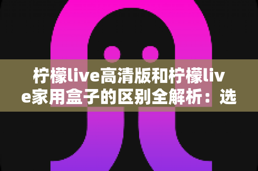 柠檬live高清版和柠檬live家用盒子的区别全解析:选对产品让家庭观影体验翻倍 柠檬live高清版和柠檬live家用盒子的区别全解析:选对产品让家庭观影体验翻倍