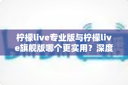 柠檬live专业版与柠檬live旗舰版哪个更实用?深度对比评测帮你一次选对 柠檬live专业版与柠檬live旗舰版哪个更实用?深度对比评测帮你一次选对