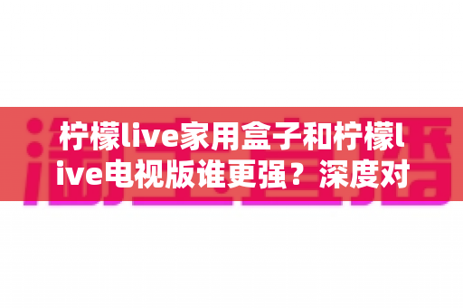 柠檬live家用盒子和柠檬live电视版谁更强?深度对比评测,帮你选出最适合家庭观影的最佳方案 柠檬live家用盒子和柠檬live电视版谁更强?深度对比评测,帮你选出最适合家庭观影的最佳方案