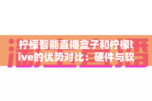 柠檬智能直播盒子和柠檬live的优势对比：硬件与软件双方案深度解析，助你找到最适合的直播利器