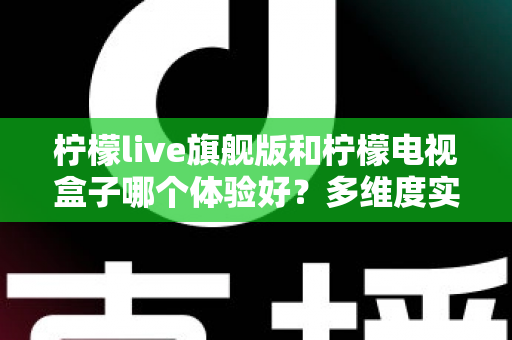 柠檬live旗舰版和柠檬电视盒子哪个体验好？多维度实测对比帮你选出更适合的一款